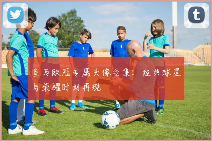 皇马欧冠专属头像合集：经典球星与荣耀时刻再现