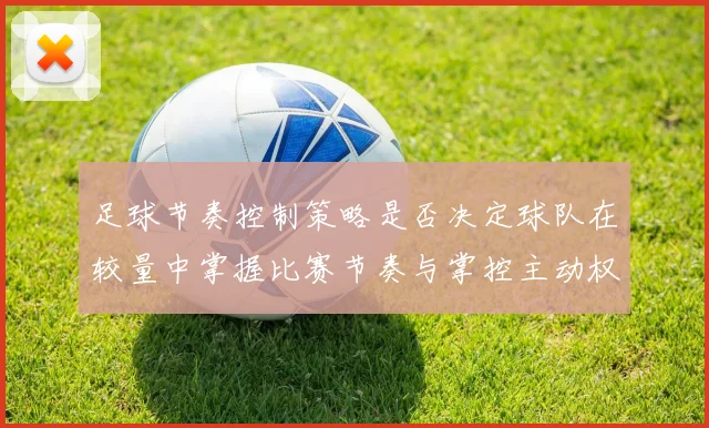 足球节奏控制策略是否决定球队在较量中掌握比赛节奏与掌控主动权