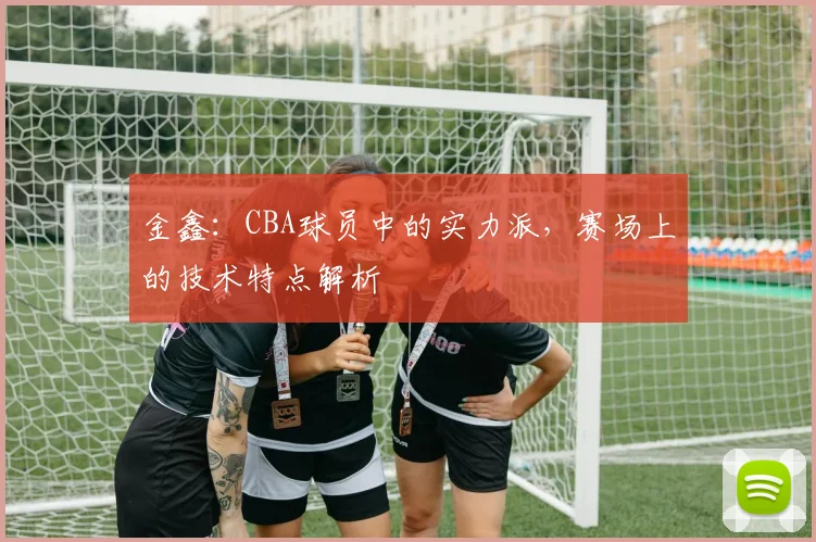 金鑫：CBA球员中的实力派，赛场上的技术特点解析