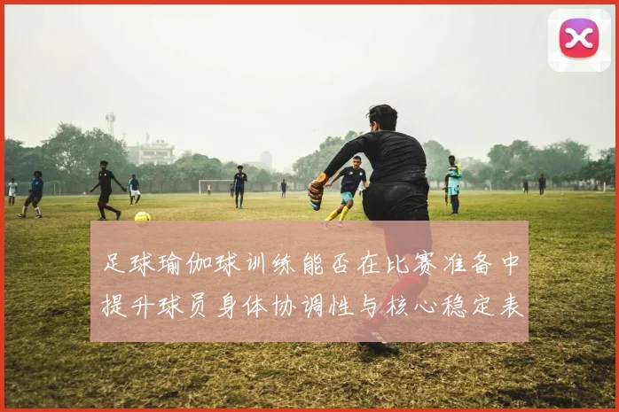 足球瑜伽球训练能否在比赛准备中提升球员身体协调性与核心稳定表现