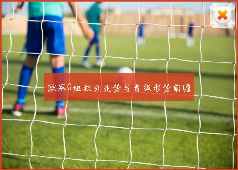 欧冠G组积分走势与晋级形势前瞻