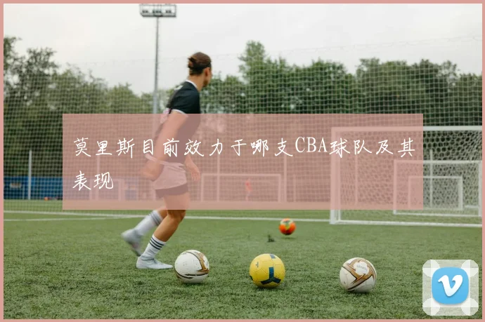 莫里斯目前效力于哪支CBA球队及其表现